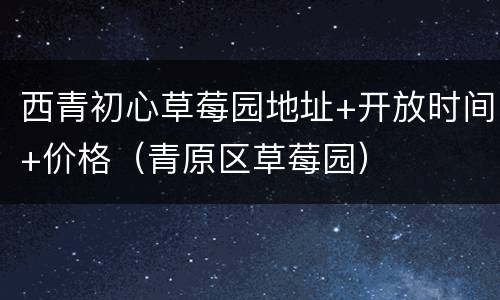 西青初心草莓园地址+开放时间+价格（青原区草莓园）