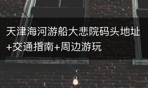 天津海河游船大悲院码头地址+交通指南+周边游玩