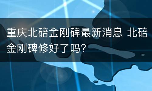 重庆北碚金刚碑最新消息 北碚金刚碑修好了吗?