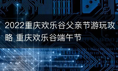 2022重庆欢乐谷父亲节游玩攻略 重庆欢乐谷端午节