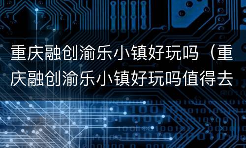 重庆融创渝乐小镇好玩吗（重庆融创渝乐小镇好玩吗值得去吗）