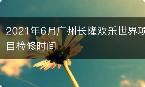 2021年6月广州长隆欢乐世界项目检修时间