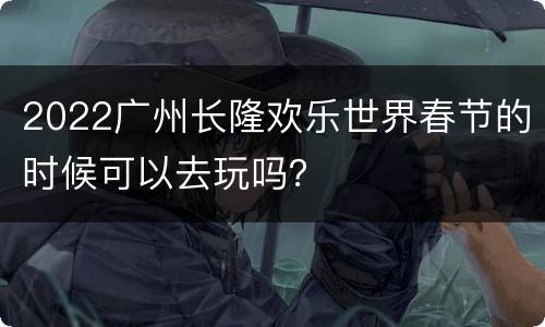 2022广州长隆欢乐世界春节的时候可以去玩吗？