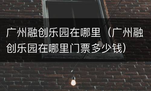 广州融创乐园在哪里（广州融创乐园在哪里门票多少钱）