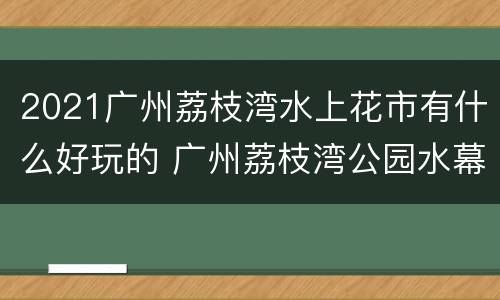 2021广州荔枝湾水上花市有什么好玩的 广州荔枝湾公园水幕表演