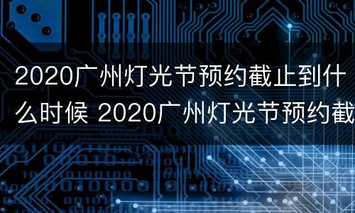 2020广州灯光节预约截止到什么时候 2020广州灯光节预约截止到什么时候结束