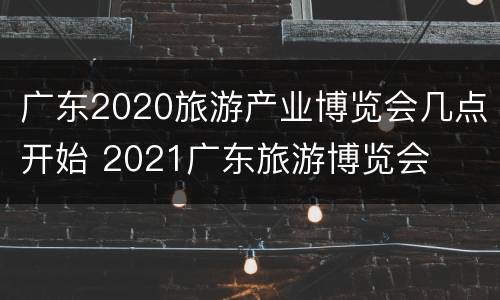 广东2020旅游产业博览会几点开始 2021广东旅游博览会