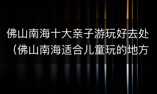 佛山南海十大亲子游玩好去处（佛山南海适合儿童玩的地方）