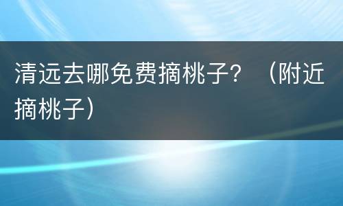 清远去哪免费摘桃子？（附近摘桃子）