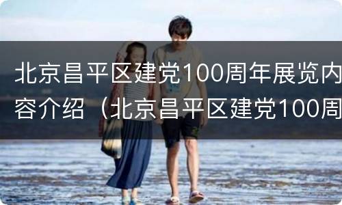 北京昌平区建党100周年展览内容介绍（北京昌平区建党100周年展览内容介绍视频）