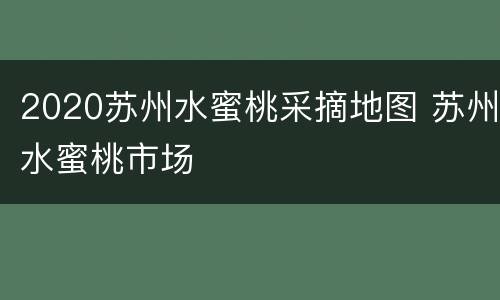 2020苏州水蜜桃采摘地图 苏州水蜜桃市场