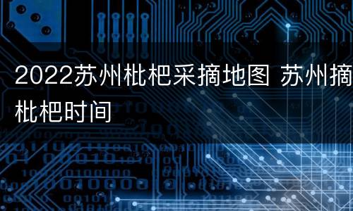 2022苏州枇杷采摘地图 苏州摘枇杷时间