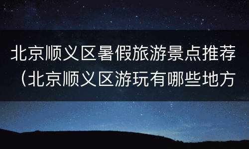 北京顺义区暑假旅游景点推荐（北京顺义区游玩有哪些地方?）