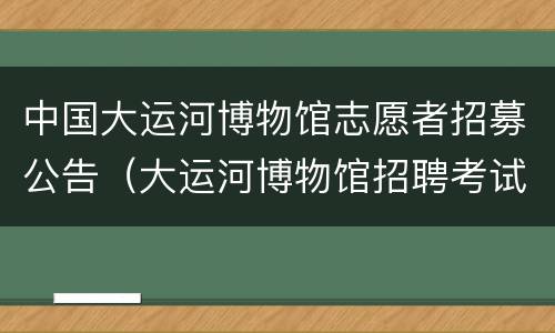 中国大运河博物馆志愿者招募公告（大运河博物馆招聘考试题库）