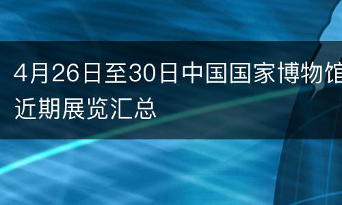 4月26日至30日中国国家博物馆近期展览汇总