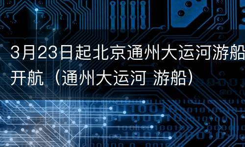 3月23日起北京通州大运河游船开航（通州大运河 游船）