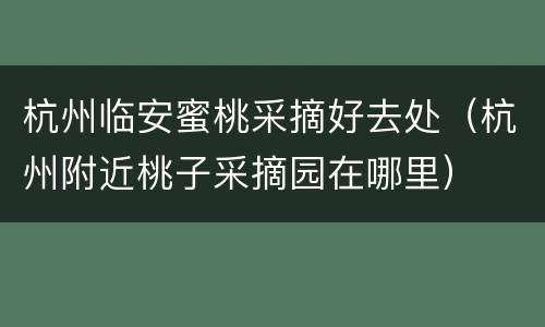 杭州临安蜜桃采摘好去处（杭州附近桃子采摘园在哪里）