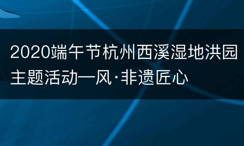 2020端午节杭州西溪湿地洪园主题活动—风·非遗匠心