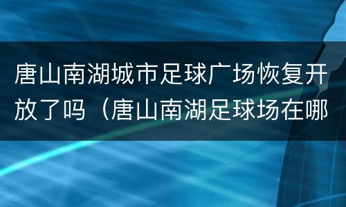 唐山南湖城市足球广场恢复开放了吗（唐山南湖足球场在哪里）