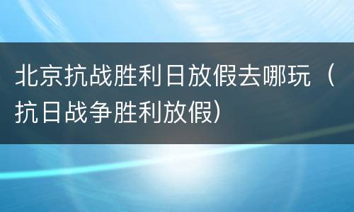 北京抗战胜利日放假去哪玩（抗日战争胜利放假）