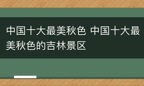 中国十大最美秋色 中国十大最美秋色的吉林景区