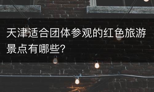 天津适合团体参观的红色旅游景点有哪些？