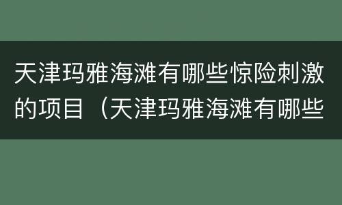 天津玛雅海滩有哪些惊险刺激的项目（天津玛雅海滩有哪些惊险刺激的项目呢）