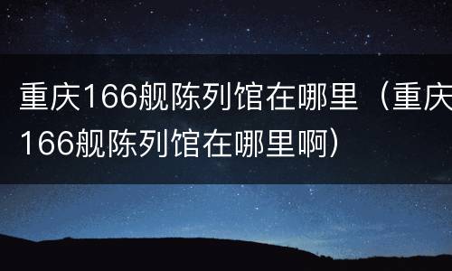 重庆166舰陈列馆在哪里（重庆166舰陈列馆在哪里啊）