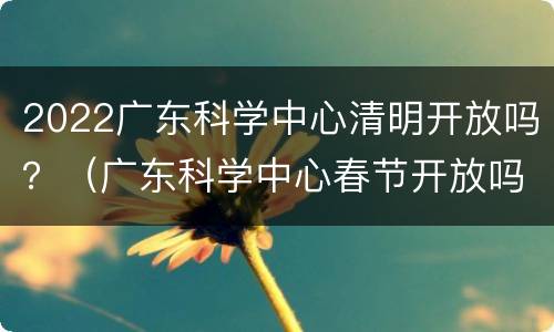 2022广东科学中心清明开放吗？（广东科学中心春节开放吗）