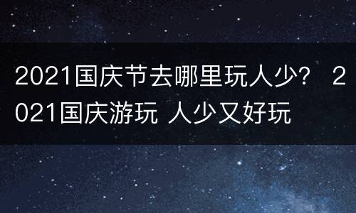 2021国庆节去哪里玩人少？ 2021国庆游玩 人少又好玩