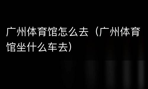 广州体育馆怎么去（广州体育馆坐什么车去）