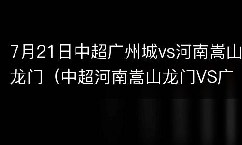 7月21日中超广州城vs河南嵩山龙门（中超河南嵩山龙门VS广州队）