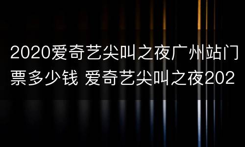2020爱奇艺尖叫之夜广州站门票多少钱 爱奇艺尖叫之夜2021门票多少钱