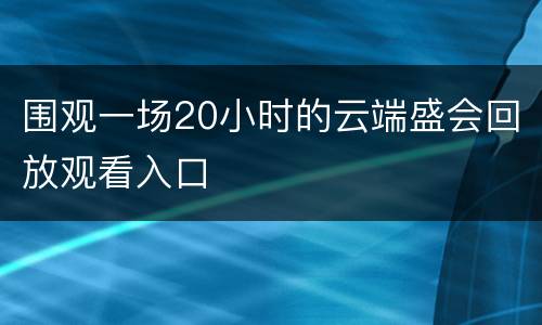 围观一场20小时的云端盛会回放观看入口