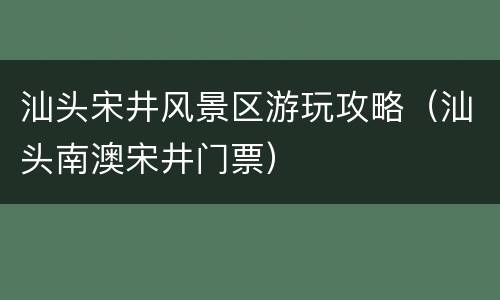 汕头宋井风景区游玩攻略（汕头南澳宋井门票）