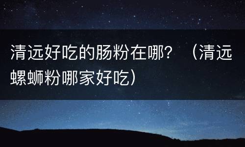 清远好吃的肠粉在哪？（清远螺蛳粉哪家好吃）