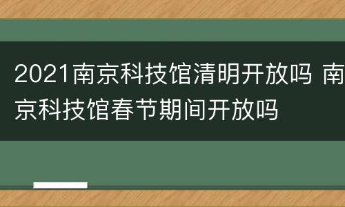 2021南京科技馆清明开放吗 南京科技馆春节期间开放吗