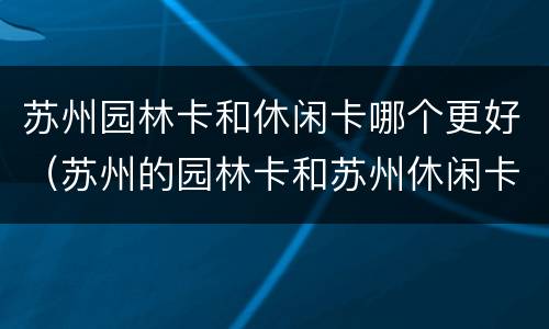 苏州园林卡和休闲卡哪个更好（苏州的园林卡和苏州休闲卡的区别）