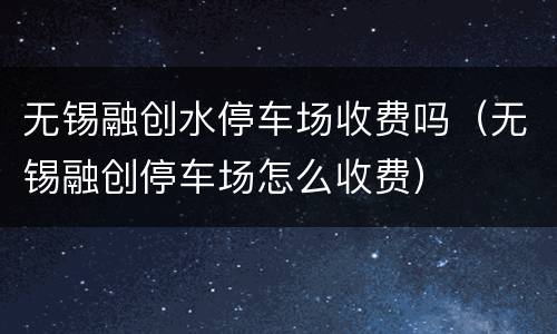 无锡融创水停车场收费吗（无锡融创停车场怎么收费）