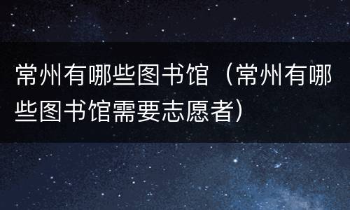 常州有哪些图书馆（常州有哪些图书馆需要志愿者）