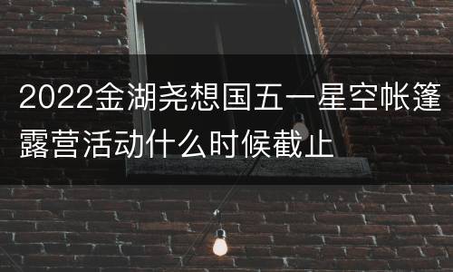 2022金湖尧想国五一星空帐篷露营活动什么时候截止