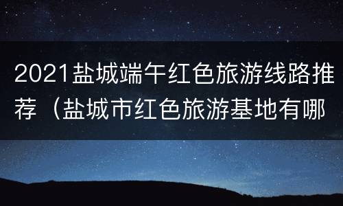 2021盐城端午红色旅游线路推荐（盐城市红色旅游基地有哪些）