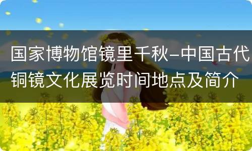 国家博物馆镜里千秋-中国古代铜镜文化展览时间地点及简介