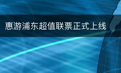惠游浦东超值联票正式上线