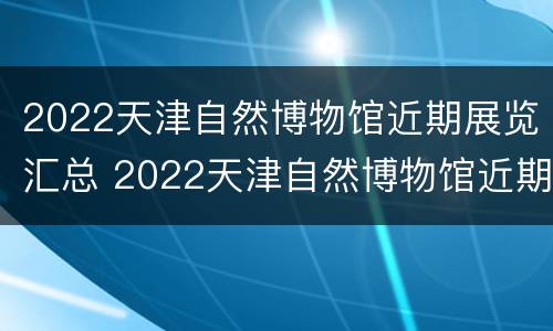 2022天津自然博物馆近期展览汇总 2022天津自然博物馆近期展览汇总图