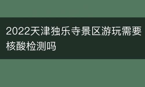2022天津独乐寺景区游玩需要核酸检测吗