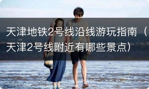 天津地铁2号线沿线游玩指南（天津2号线附近有哪些景点）