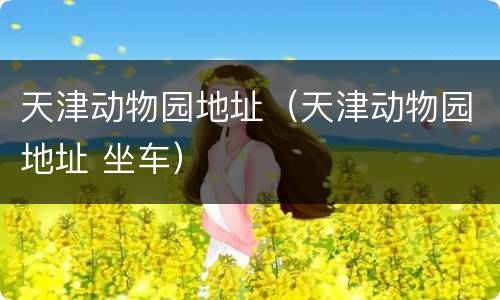 天津动物园地址（天津动物园地址 坐车）