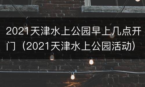 2021天津水上公园早上几点开门（2021天津水上公园活动）