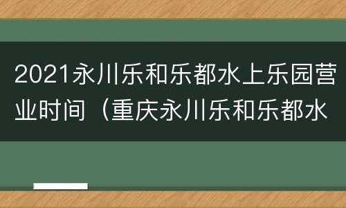 2021永川乐和乐都水上乐园营业时间（重庆永川乐和乐都水上乐园营业时间）
